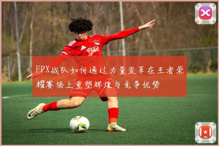 FPX战队如何通过力量变革在王者荣耀赛场上重塑辉煌与竞争优势