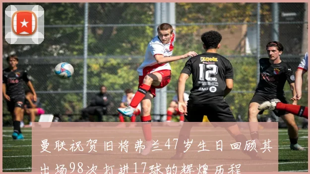 曼联祝贺旧将弗兰47岁生日回顾其出场98次打进17球的辉煌历程