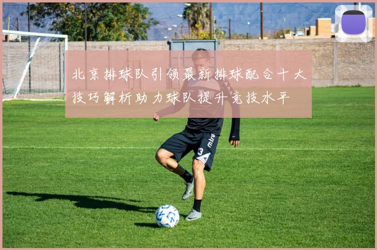 北京排球队引领最新排球配合十大技巧解析助力球队提升竞技水平