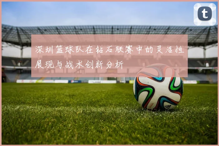深圳篮球队在钻石联赛中的灵活性展现与战术创新分析