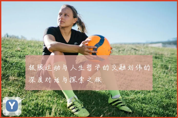 极限运动与人生哲学的交融刘伟的深度对话与探索之旅