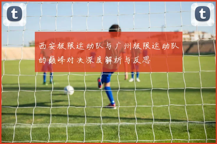 西安极限运动队与广州极限运动队的巅峰对决深度解析与反思